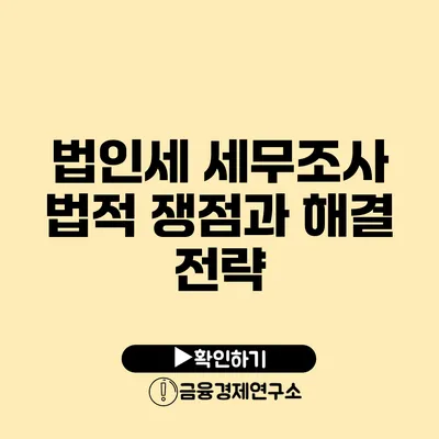 법인세 세무조사 법적 쟁점과 해결 전략